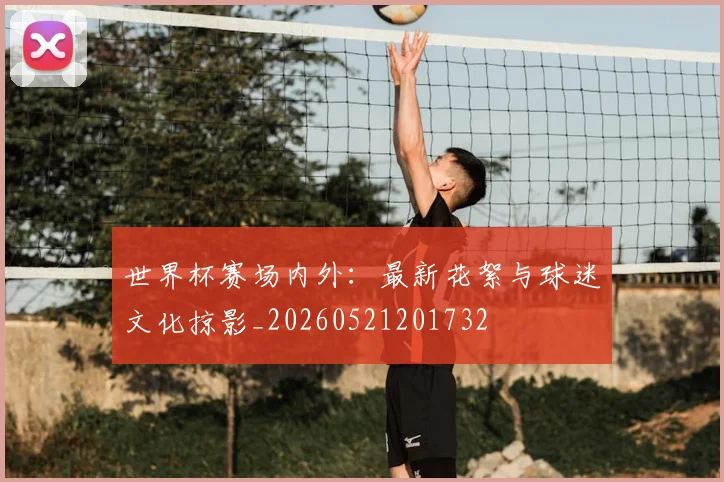 世界杯赛场内外：最新花絮与球迷文化掠影_20260521201732