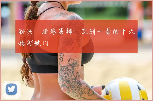 孙兴慜进球集锦：亚洲一哥的十大精彩破门
