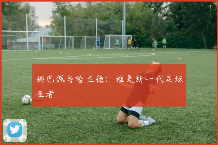 姆巴佩与哈兰德：谁是新一代足坛王者