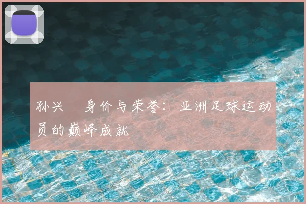 孙兴慜身价与荣誉:亚洲足球运动员的巅峰成就