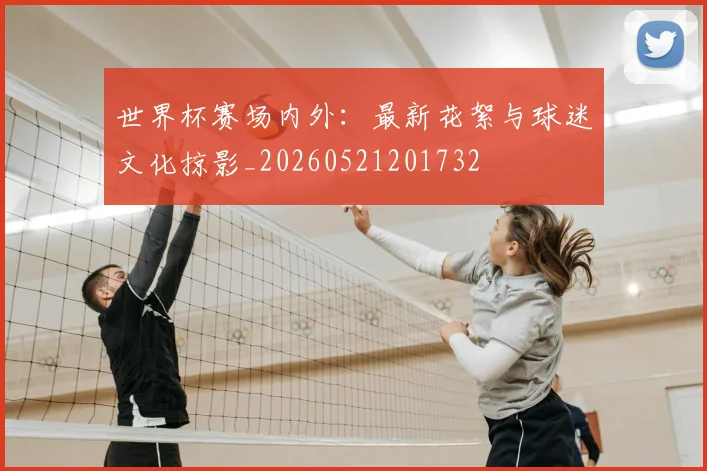 世界杯赛场内外：最新花絮与球迷文化掠影_20260521201732
