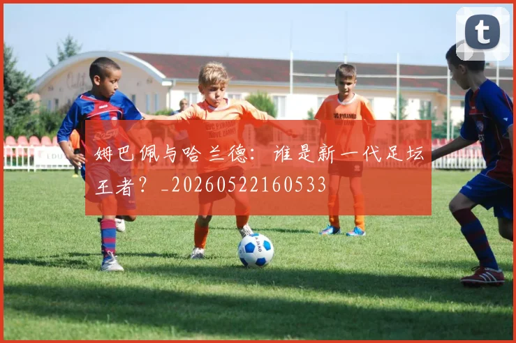 姆巴佩与哈兰德：谁是新一代足坛王者？_20260522160533