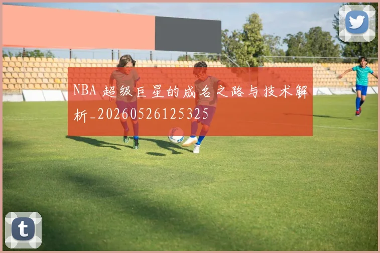 NBA 超级巨星的成名之路与技术解析_20260526125325