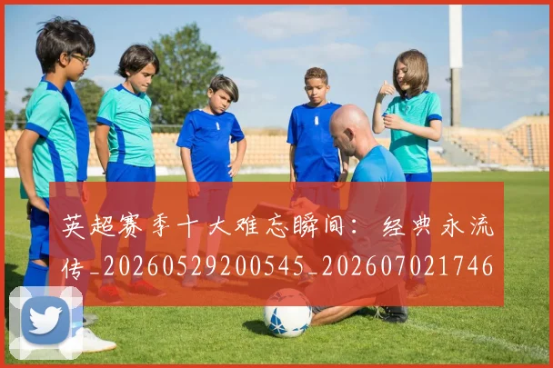 英超赛季十大难忘瞬间:经典永流传_20260529200545_20260702174650
