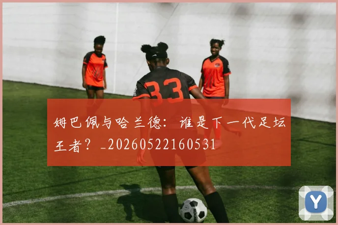 姆巴佩与哈兰德：谁是下一代足坛王者？_20260522160531
