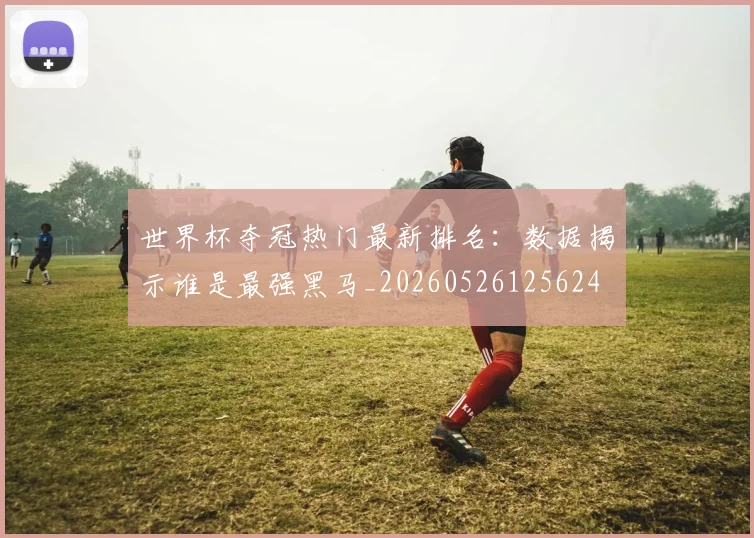 世界杯夺冠热门最新排名:数据揭示谁是最强黑马_20260526125624