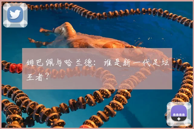 姆巴佩与哈兰德:谁是新一代足坛王者?