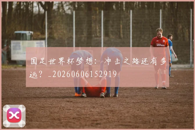 国足世界杯梦想:冲击之路还有多远?_20260606152919